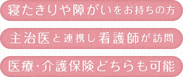 寝たきりや障がいをお持ちの方 主治医と連携し看護師が訪問 医療・介護保険どちらも可能
