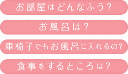 お部屋はどんなふう? お風呂は? 車椅子でもお風呂に入れるの? 食事をするところは?
