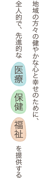 地域の方々の健やかな心と幸せのために、全人的で、先進的な　医療　保健　福祉　を提供する